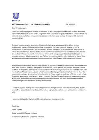 RECOMMENDATION LETTER FOR FILIPPO RINALDI 24/10/2016
Dear Hiring Manager,
Filippo has been working with Unilever for 6 months as Skin Cleansing Global CMI intern based in Rotterdam.
He moved to Rotterdam to take on this assignment from Paris where he graduated at ESCP Europe. Prior to his
stint with Unilever, he held various internship assignments from sales, business development & finance in
London & Milan.
On top of his internship job description, Filippo took challenging tasks to extend his skills in strategy
development, market research and marketing. He delivered a strategic review of Badedas in Italy &
opportunities for Italian business which provided a strategic framework for brand relaunch. He prepared a
robust & succinct analysis showing the big picture and financial opportunities for brand to capitalise. He did
this analysis in his second month. He learns new skills & tools very quickly and able to embed these in a
strategic, consumer & business cantered way. To land his recommendations in the business, he shared these
with key stakeholders and made sure the recommendations taken forward for brands growth in future.
When Filippo’s line manager went on medical leave, he step up to take extra responsibilities where he became
main point of contact for Baby Care category for brands like Zwitsal & Fissan that operate in Europe & South
East Asia. He helped the team to craft concepts and validate them in key markets. He also started to work with
me directly on Mexico related projects, where he prepared a strategic brand and market review to show the
opportunities, validate & recommend innovation plan for future growth of our brand in Mexico as well as help
developing & optimising visual assets – ie pack – through the use of new techniques. His previous internships
& education provided him an understanding of business environment, and with CMI role he expanded his
understanding to consumer driven strategic management.
I have truly enjoyed working with Filippo; he possesses a strong business & consumer mindset, he is growth
oriented, he is eager to deliver and a quick learner, he is pragmatic, resilient and a fun team member to work
with.
I recommend Filippo for Marketing, CMI & Sales/ Business development roles.
Thank you,
Gokce Akyildiz
Global Senior CMI Manager, Unilever
Skin Cleansing & Personal Care Water Initiative
 