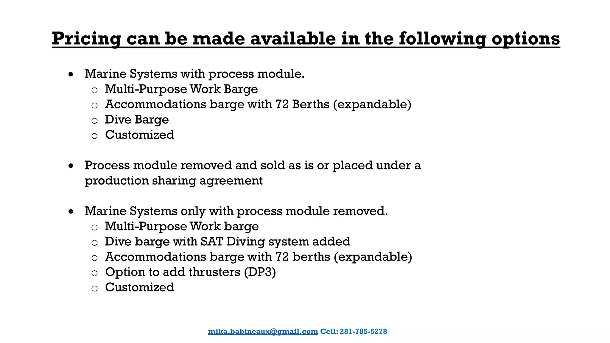 Pricing can be made available in the following options
 Marine Systems with process module.
o Multi-Purpose Work Barge
o Accommodations barge with 72 Berths (expandable)
o Dive Barge
o Customized
 Process module removed and sold as is or placed under a
production sharing agreement
 Marine Systems only with process module removed.
o Multi-Purpose Work barge
o Dive barge with SAT Diving system added
o Accommodations barge with 72 berths (expandable)
o Option to add thrusters (DP3)
o Customized
mika.babineaux@gmail.com Cell: 281-785-5278
 