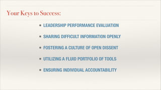 Your Keys to Success:
• LEADERSHIP PERFORMANCE EVALUATION
!
• SHARING DIFFICULT INFORMATION OPENLY
!
• FOSTERING A CULTURE OF OPEN DISSENT
!
• UTILIZING A FLUID PORTFOLIO OF TOOLS
!
• ENSURING INDIVIDUAL ACCOUNTABILITY
 