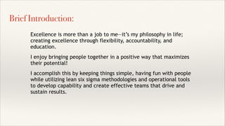 Excellence is more than a job to me—it’s my philosophy in life;
creating excellence through flexibility, accountability, and
education.
I enjoy bringing people together in a positive way that maximizes
their potential!
I accomplish this by keeping things simple, having fun with people
while utilizing lean six sigma methodologies and operational tools
to develop capability and create effective teams that drive and
sustain results.
Brief Introduction:
 