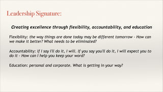 Creating excellence through flexibility, accountability, and education!
!
Flexibility: the way things are done today may be different tomorrow - How can
we make it better? What needs to be eliminated?
!
Accountability: if I say I'll do it, I will. If you say you'll do it, I will expect you to
do it - How can I help you keep your word?
!
Education: personal and corporate. What is getting in your way?
Leadership Signature:
 