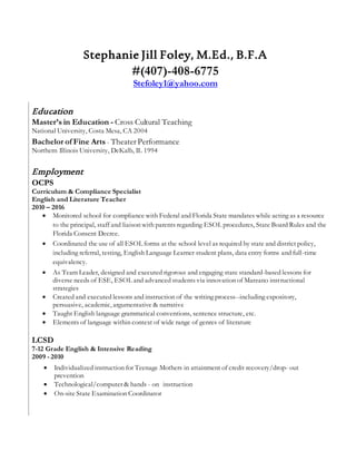 Stephanie Jill Foley, M.Ed., B.F.A
#(407)-408-6775
Stefoley1@yahoo.com
Education
Master’s in Education - Cross Cultural Teaching
National University, Costa Mesa, CA 2004
Bachelor of Fine Arts - Theater Performance
Northern Illinois University, DeKalb, IL 1994
Employment
OCPS
Curriculum & Compliance Specialist
English and Literature Teacher
2010 – 2016
 Monitored school for compliance with Federal and Florida State mandates while acting as a resource
to the principal, staff and liaison with parents regarding ESOL procedures, State Board Rules and the
Florida Consent Decree.
 Coordinated the use of all ESOL forms at the school level as required by state and district policy,
including referral, testing, English Language Learner student plans, data entry forms and full-time
equivalency.
 As Team Leader, designed and executed rigorous and engaging state standard-based lessons for
diverse needs of ESE, ESOL and advanced students via innovation of Marzano instructional
strategies
 Created and executed lessons and instruction of the writing process--including expository,
persuasive, academic, argumentative & narrative
 Taught English language grammatical conventions, sentence structure, etc.
 Elements of language within context of wide range of genres of literature
LCSD
7-12 Grade English & Intensive Reading
2009 - 2010
 Individualized instruction for Teenage Mothers in attainment of credit recovery/drop- out
prevention
 Technological/computer & hands - on instruction
 On-site State Examination Coordinator
 