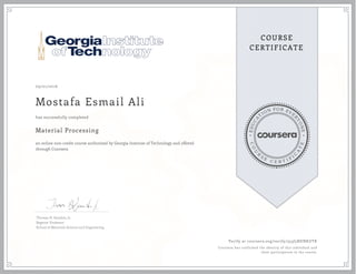 EDUCA
T
ION FOR EVE
R
YONE
CO
U
R
S
E
C E R T I F
I
C
A
TE
COURSE
CERTIFICATE
09/01/2016
Mostafa Esmail Ali
Material Processing
an online non-credit course authorized by Georgia Institute of Technology and offered
through Coursera
has successfully completed
Thomas H. Sanders, Jr.
Regents' Professor
School of Materials Science and Engineering
Verify at coursera.org/verify/353J5NENKUTK
Coursera has confirmed the identity of this individual and
their participation in the course.
 