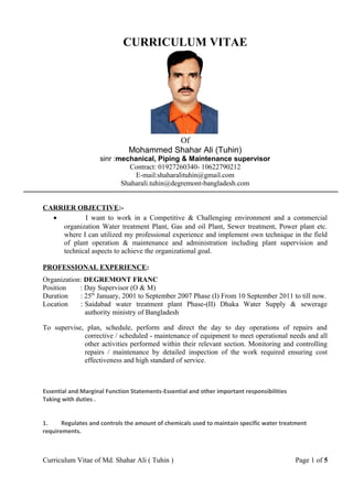 CURRICULUM VITAE
Of
Mohammed Shahar Ali (Tuhin)
sinr :mechanical, Piping & Maintenance supervisor
Contract: 01927260340- 10622790212
E-mail:shaharalituhin@gmail.com
Shaharali.tuhin@degremont-bangladesh.com
CARRIER OBJECTIVE:-
• I want to work in a Competitive & Challenging environment and a commercial
organization Water treatment Plant, Gas and oil Plant, Sewer treatment, Power plant etc.
where I can utilized my professional experience and implement own technique in the field
of plant operation & maintenance and administration including plant supervision and
technical aspects to achieve the organizational goal.
PROFESSIONAL EXPERIENCE:
Organization: DEGREMONT FRANC
Position : Day Supervisor (O & M)
Duration : 25th
January, 2001 to September 2007 Phase (I) From 10 September 2011 to till now.
Location : Saidabad water treatment plant Phase-(II) Dhaka Water Supply & sewerage
authority ministry of Bangladesh
To supervise, plan, schedule, perform and direct the day to day operations of repairs and
corrective / scheduled - maintenance of equipment to meet operational needs and all
other activities performed within their relevant section. Monitoring and controlling
repairs / maintenance by detailed inspection of the work required ensuring cost
effectiveness and high standard of service.
Essential and Marginal Function Statements-Essential and other important responsibilities
Taking with duties .
1. Regulates and controls the amount of chemicals used to maintain specific water treatment
requirements.
Curriculum Vitae of Md. Shahar Ali ( Tuhin ) Page 1 of 5
 