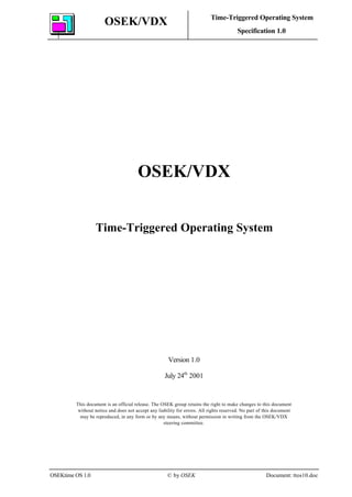 OSEK/VDX Time-Triggered Operating System
Specification 1.0
OSEKtime OS 1.0 © by OSEK Document: ttos10.doc
OSEK/VDX
Time-Triggered Operating System
Version 1.0
July 24th
2001
This document is an official release. The OSEK group retains the right to make changes to this document
without notice and does not accept any liability for errors. All rights reserved. No part of this document
may be reproduced, in any form or by any means, without permission in writing from the OSEK/VDX
steering committee.
 