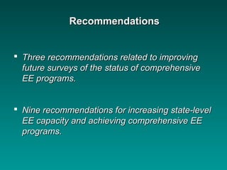  Three recommendations related to improvingThree recommendations related to improving
future surveys of the status of comprehensivefuture surveys of the status of comprehensive
EE programs.EE programs.
 Nine recommendations for increasing state-levelNine recommendations for increasing state-level
EE capacity and achieving comprehensive EEEE capacity and achieving comprehensive EE
programs.programs.
RecommendationsRecommendations
 