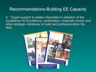 Recommendations-Building EE Capacity
4. Target support to states interested in adoption of the4. Target support to states interested in adoption of the
Guidelines for Excellence, certification, materials review andGuidelines for Excellence, certification, materials review and
other strategic initiatives to build and professionalize theother strategic initiatives to build and professionalize the
field.field.
 