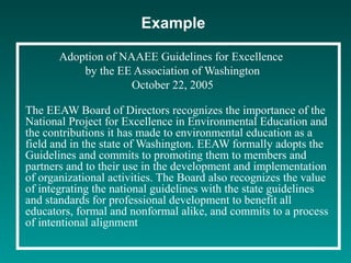 Example
Adoption of NAAEE Guidelines for Excellence
by the EE Association of Washington
October 22, 2005
The EEAW Board of Directors recognizes the importance of the
National Project for Excellence in Environmental Education and
the contributions it has made to environmental education as a
field and in the state of Washington. EEAW formally adopts the
Guidelines and commits to promoting them to members and
partners and to their use in the development and implementation
of organizational activities. The Board also recognizes the value
of integrating the national guidelines with the state guidelines
and standards for professional development to benefit all
educators, formal and nonformal alike, and commits to a process
of intentional alignment
 