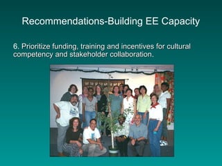 Recommendations-Building EE Capacity
6. Prioritize funding, training and incentives for culturalPrioritize funding, training and incentives for cultural
competency and stakeholder collaborationcompetency and stakeholder collaboration.
 