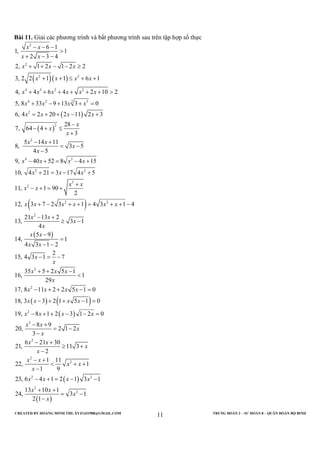 CREATED BY HOÀNG MINH THI; XYZ1431988@GMAIL.COM TRUNG ĐOÀN 2 – SƯ ĐOÀN 8 – QUÂN ĐOÀN BỘ BINH
11
Bài 11. Giải các phương trình và bất phương trình sau trên tập hợp số thực
( )( )
( )
( )
2
2
2 2
4 3 2 2
34 2 3
2
2
2
4 3
2
6 1
1, 1
2 3 4
2, 1 2 1 2 2
3, 2 2 1 1 6 1
4, 4 6 4 2 10 2
5, 8 33 9 13 3 0
6, 4 2 20 2 11 2 3
28
7, 64 4
3
5 14 11
8, 3 5
4 5
9, 40 52 8 4 15
10, 4 21 3 17 4
x x
x x
x x x
x x x x
x x x x x x
x x x x
x x x x
x
x
x
x x
x
x
x x x x
x x
− − −
>
+ − −
+ + − − ≥
+ + ≤ + +
+ + + + + + >
+ − + + =
= + + − +
−
− + ≤
+
− +
= −
−
− + = − +
+ = −
( )
( )
( ) ( )
( )
2
3
2
2 2
2
2
2
2
2
5
11, 1 90
2
12, 3 7 2 3 1 4 3 1 4
21 13 2
13, 3 1
4
5 9
14, 1
4 3 1 2
2
15, 4 3 1 7
35 5 2 5 1
16, 1
29
17, 8 11 2 2 5 1 0
18, 3 3 2 1 5 1 0
19, 8 1 2 3 1 2 0
8 9
20, 2 1
3
x
x x
x x
x x x x x x
x x
x
x
x x
x x
x
x
x x x
x
x x x x
x x x x
x x x x
x x
x
+
+
− + = +
+ − + + = + + −
− +
≥ −
−
=
− −
− = −
+ + −
<
− + + − =
− + + − =
− + + − − =
− +
= −
−
( )
( )
2
2
2
2 2
2
2
2
6 21 30
21, 11 3
2
1 11
22, 1
1 9
23, 6 4 1 2 1 3 1
13 10 1
24, 3 1
2 1
x
x x
x
x
x x
x x
x
x x x x
x x
x
x
− +
≥ +
−
− +
< + +
−
− + = − −
+ +
= −
−
 