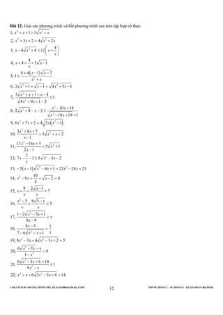 CREATED BY HOÀNG MINH THI; XYZ1431988@GMAIL.COM TRUNG ĐOÀN 2 – SƯ ĐOÀN 8 – QUÂN ĐOÀN BỘ BINH
12
Bài 12. Giải các phương trình và bất phương trình sau trên tập hợp số thực
( )
( )
2 3
2 3
2
2
2 2
2
2
2
2
2
2 2
2
2
1, 1 3
2, 3 2 4 2
4
3, 4 4 12
4
4, 4 5 1
8 4 1 3
5, 1
6, 2 1 1 4 5 1
3 1 4
7, 1
4 9 1 2
10 18
8, 2 4 2
10 19 1
9, 6 7 2 4 2 1
3 8 7
10, 3 2
1
1
x x x x
x x x x
x x x
x
x x
x
x x
x x
x x x x
x x x
x x
x x
x x
x x
x x x x
x x
x x
x
+ + > +
+ + = +
 
− + ≤ + 
 
+ = + −
+ − −
≤
+
+ + − = + −
+ + + −
≤
+ + −
− +
+ − − ≤
− + +
+ + = −
+ +
> + +
−
( )
2
2
2
2 2
2
2
2
2
2 2
2
2
2
17 16 5
1, 5 1
2 1
2
12, 7 3 5 3 2
13, 5 1 4 1 23 24 23
43
14, 9 2 0
4
8 2 1
15, 7
5 6 5
16, 5
1 2 3 1
17,
8 9
8 5 1
18,
7 6 1
19, 8 3 4 3 2 5
6 5
20, 8
1
6 5
21,
x x
x
x
x x x
x
x x x x x
x x x
x
x
x x
x x
x x
x x
x
x
x
xx x
x x x x
x x x
x
x
− +
< +
−
− − ≥ − −
− − − + = − +
− + + − =
−
+ = +
− −
+ ≤
− − +
≥
−
−
>
− − +
− + − + =
− −
>
−
−
2
2 2
6 14
1
9
22, 6 3 5 6 14
x
x x
x x x x
+ +
≤
−
+ + − + =
 