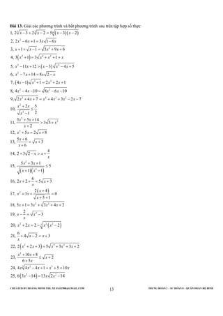 CREATED BY HOÀNG MINH THI; XYZ1431988@GMAIL.COM TRUNG ĐOÀN 2 – SƯ ĐOÀN 8 – QUÂN ĐOÀN BỘ BINH
13
Bài 13. Giải các phương trình và bất phương trình sau trên tập hợp số thực
( )( )
( )
( )
( )
3 3 6
2
2
2 4 2
2 2
2
3 3
2 2
2 4 3 2
2
3
2
1, 2 3 2 2 5 3 2
2, 2 6 1 3 1 6
3, 1 1 5 9 6
4, 3 1 3 1
5, 11 12 3 4 5
6, 7 14 8 2
7, 4 1 1 2 2 1
8, 4 4 10 8 6 10
9, 2 4 7 4 3 2 7
2 5
10,
21
3
11,
x x x x
x x x x
x x x x
x x x x
x x x x x
x x x x
x x x x
x x x x
x x x x x x
x x
x
x
− + − = − −
− + = −
+ + − = + +
+ = + + +
− + > − − +
− + = −
− + = + +
− − = − −
+ + = + + − −
+
≤
−
( )( )
( )
( )
( )
2
2
2
3
2
2 2
2
2 2 23
2 3 2
5 14
3 5
2
12, 5 2 8
5 6
13, 3
6
4
14, 2 3 2
5 3 1
15, 5
1 1
6
16, 2 2 5 3
2 4
17, 3 0
5 1
18, 5 1 3 3 4 2
2
19, 3
20, 2 2 2
6
21, 4 2 3
22, 2 2 3 5 3 3 2
2
x
x
x
x x x
x
x
x
x x
x
x x
x x
x x
x
x
x x
x
x x x x
x x
x
x x x x
x x
x
x x x x x
+ +
> +
+
+ = +
+
= +
+
+ − > +
+ +
≤
+ −
+ + = +
+
+ + =
+ +
+ = + + +
− = −
+ = − −
+ − = +
+ + = + + +
( )
2
3 2 3
2 2
10 8
3, 2
6 5
24, 4 4 4 1 5 10
25, 6 3 14 13 2 14
x x
x
x
x x x x x
x x x
+ +
≤ +
+
− + + + =
− = −
 