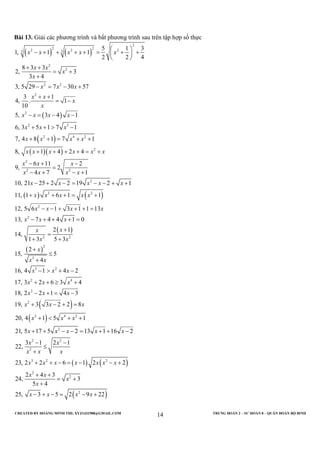 CREATED BY HOÀNG MINH THI; XYZ1431988@GMAIL.COM TRUNG ĐOÀN 2 – SƯ ĐOÀN 8 – QUÂN ĐOÀN BỘ BINH
14
Bài 13. Giải các phương trình và bất phương trình sau trên tập hợp số thực
( ) ( )
( )
( )
( )( )
2
2 22 2 23 3
2
2
2 2
2
2
2 3
2 4 2
2
2
2 2
5 1 3
1, 1 1
2 2 4
8 3 3
2, 3
3 4
3, 5 29 7 30 57
3 1
4, . 1
10
5, 3 4 1
6, 3 5 1 7 1
7, 4 8 1 7 1
8, 1 4 2 4
6 11 2
9, 2
4 7 1
10, 21 25 2
x x x x x
x x
x
x
x x x
x x
x
x
x x x x
x x x
x x x x
x x x x x x
x x x
x x x x
x x
 
− + + + + = + + 
 
+ +
= +
+
− = − +
+ +
= −
− = − −
+ + > −
+ + = + +
+ + + + = +
− + −
=
− + − +
− +
( ) ( )
( )
( )
( )
( )
2
2 2
2
2
2 2
2
3
3 2
2 4
2
2
2 4 2
2
2 19 2 1
11, 1 6 1 1
12, 5 6 1 3 1 1 13
13, 7 4 4 1 0
2 1
14,
1 3 5 3
2
15, 5
4
16, 4 1 4 2
17, 3 2 6 3 4
18, 2 2 1 4 3
19, 3 3 2 2 8
20, 4 1 5 1
21, 5 17 5
x x x
x x x x x
x x x x
x x x
xx
x x
x
x x
x x x
x x x
x x x
x x x
x x x
x x
− = − − + +
+ + + = +
− − + + + =
− + + + =
+
=
+ +
+
≤
+
− > + −
+ + ≥ +
− + = −
+ − + =
+ < + +
+ +
( ) ( )
( )
2 2
2
3 2 2
2
2
2
2 13 1 16 2
3 1 2 1
22,
23, 2 2 6 1 2 2
2 4 3
24, 3
5 4
25, 3 5 2 9 22
x x x
x x
x x x
x x x x x x x
x x
x
x
x x x x
− − = + + −
− −
≤
+
+ + − = − − +
+ +
= +
+
− + − = − +
 
