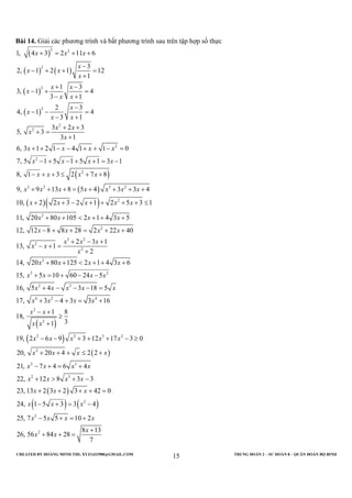 CREATED BY HOÀNG MINH THI; XYZ1431988@GMAIL.COM TRUNG ĐOÀN 2 – SƯ ĐOÀN 8 – QUÂN ĐOÀN BỘ BINH
15
Bài 14. Giải các phương trình và bất phương trình sau trên tập hợp số thực
( )
( ) ( )
( )
( )
( )
( )
( )
3 2
2
2
2
2
2
2
2
2
3 2 3 2
1, 4 3 2 11 6
3
2, 1 2 1 12
1
1 3
3, 1 4
3 1
2 3
4, 1 4
3 1
3 2 3
5, 3
3 1
6, 3 1 2 1 4 1 1 0
7, 5 1 5 1 5 1 3 1
8, 1 3 2 7 8
9, 9 13 8 5 4 3 3 4
10, 2 2 3
x x x
x
x x
x
x x
x
x x
x
x
x x
x x
x
x
x x x x
x x x x
x x x x
x x x x x x x
x x
+ = + +
−
− + + =
+
+ −
− + =
− +
−
− − =
− +
+ +
+ =
+
+ + − − + + − =
− + − + + = −
− + + ≤ + +
+ + + = + + + +
+ + −( )
( )
2
2
2
3 2
2
2
2
2 2
2 2
4 2 4
2
2
2 1 2 5 3 1
11, 20 80 105 2 1 4 3 5
12, 12 8 8 28 2 22 40
2 3 1
13, 1
2
14, 20 80 125 2 1 4 3 6
15, 5 10 60 24 5
16, 5 4 3 18 5
17, 3 4 3 3 16
1 8
18,
31
19
x x x
x x x x
x x x x
x x x
x x
x
x x x x
x x x x
x x x x x
x x x x
x x
x x
+ + + + ≤
+ + < + + +
− + + = + +
+ − +
− + =
+
+ + < + + +
+ = + − −
+ − − − =
+ − + = +
− +
≥
+
( )
( )
( )
( ) ( )
2 2 3 2
2
2 3
2 3
2
2
2
, 2 6 9 3 12 17 3 0
20, 20 4 2 2
21, 7 4 6 4
22, 12 8 3 3
23, 13 2 3 2 3 42 0
24, 1 5 3 3 4
25, 7 5 5 10 2
8 13
26, 56 84 28
7
x x x x x
x x x x
x x x x
x x x x
x x x
x x x
x x x x
x
x x
− − + + + − ≥
+ + + ≤ +
− + = +
+ > + −
+ + + + =
− + = −
− + = +
+
+ + =
 
