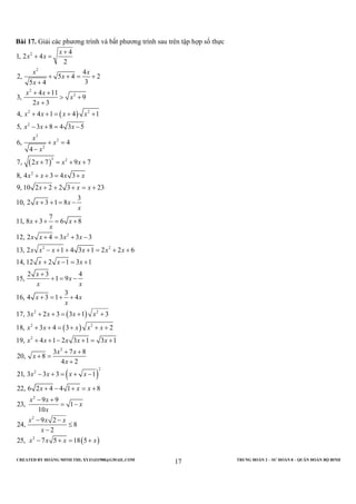 CREATED BY HOÀNG MINH THI; XYZ1431988@GMAIL.COM TRUNG ĐOÀN 2 – SƯ ĐOÀN 8 – QUÂN ĐOÀN BỘ BINH
17
Bài 17. Giải các phương trình và bất phương trình sau trên tập hợp số thực
( )
( )
2
2
2
2
2 2
2
3
2
2
3 2
2
2
2
4
1, 2 4
2
4
2, 5 4 2
35 4
4 11
3, 9
2 3
4, 4 1 4 1
5, 3 8 4 3 5
6, 4
4
7, 2 7 9 7
8, 4 3 4 3
9, 10 2 2 2 3 23
3
10, 2 3 1 8
7
11, 8 3 6 8
12, 2 4 3 3 3
13, 2
x
x x
x x
x
x
x x
x
x
x x x x
x x x
x
x
x
x x x
x x x x
x x x
x x
x
x x
x
x x x x
x x x
+
+ =
+ + = +
+
+ +
> +
+
+ + = + +
− + = −
+ =
−
+ = + +
+ + = +
+ + + = +
+ + = −
+ + = +
+ = + −
−
( )
( )
( )
2
2 2
2 2
2
2
2
2
2
1 4 3 1 2 2 6
14, 12 2 1 3 1
2 3 4
15, 1 9
3
16, 4 3 1 4
17, 3 2 3 3 1 3
18, 3 4 3 2
19, 4 1 2 3 1 3 1
3 7 8
20, 8
4 2
21, 3 3 3 1
22, 6 2 4 4 1 8
9 9
23, 1
10
24,
x x x
x x x
x
x
x x
x x
x
x x x x
x x x x x
x x x x x
x x
x
x
x x x x
x x x
x x
x
x
+ + + = + +
+ − = +
+
+ = −
+ = + +
+ + = + +
+ + = + + +
+ + − + = +
+ +
+ =
+
− + = + −
+ − + = +
− +
= −
( )
2
2
9 2
8
2
25, 7 5 18 5
x x x
x
x x x x
− −
≤
−
− + = +
 