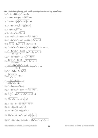 CREATED BY HOÀNG MINH THI; XYZ1431988@GMAIL.COM TRUNG ĐOÀN 2 – SƯ ĐOÀN 8 – QUÂN ĐOÀN BỘ BINH
18
Bài 18. Giải các phương trình và bất phương trình sau trên tập hợp số thực
( )
( )
( )
( )( )
( )
3 2
3
2 2
2 2
2
2 2
4 3 2 2
4 3 2 2
2 2 2
4
1, 3 2 1 1 3
2, 9 10 2 3 3 0
3, 10 7 2 2 8
4, 3 5 4 8 2 2
5, 3 6 1 4
6, 12 6 4 2 1
7, 4 4 5 3 8 4 6 3 5
8, 4 8 5 3 4 1 3
9, 12 2 1 3 3 1
10, 2
x x x x x
x x x x
x x x x x
x x x x
x x x
x x x
x x x x x x
x x x x x x x x
x x x x x x
x x
+ + − − =
− + + − − =
+ ≥ − + − +
+ − = − +
+ = − +
+ = + −
+ − − + = + −
+ + + + = + + +
+ + + − = + +
+ ( )3 2 2 4 3
4 3 2
4 3 2
2
4 3 2 2
4 3 2
4 3
2
4 3 2
2
2 4
2
2
5 4 1 4 2 1
2 5 4 11
11, 2 9
2 2 3
12, 6 13 12 3 6
2 4 2 1
13, 2 1
2 2 1
24 24 12 3 1
14, 5 6 3 1
2 1
15, 7 5 2 7 1
3 2
16, 1
2
x x x x x x x
x x x x
x x x
x x
x x x x x x
x x x
x x x
x x
x x x x
x x x
x
x x x
x x
x
x x
+ + + = + + + + +
− + − +
≤ − + +
− +
− + = + − +
+ + +
= + − +
+ +
− + − +
= − +
−
+ + = +
− +
= +
+
( )
2
2
2
4 3 2 2
2
4 3 2
2
2 3 2
2
4 2 2
2 2
2 8
17, 1
4 2 3 4 1
18, 2 6 4 4 1
19, 2 3 2 6 4 4 4 1
3
20, 2 7 3 3 2
2
1
21, 2 3 1 4 3
22, 7 8 4 6 10 4
23, 4 16 12 2 8
24, 4 6 2 1 2 3
3
25, 2 6 3 2
x x
x x
x x x
x x x x x x
x x
x x x x
x x x
x
x x x x x
x x x
x x x
x x x x x
x
+ −
<
+ + −
+ + = −
+ + + + = + −
−
+ − + − + =
+ + = − + +
+ + = + + +
+ + = +
− = + +

+ + + + + = +

( )4 3 4 3 2
26, 8 16 8 3 8 1 2 4 3 1x x x x x x x x x

 

+ − + = + + − − +
 