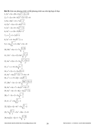 CREATED BY HOÀNG MINH THI; XYZ1431988@GMAIL.COM TRUNG ĐOÀN 2 – SƯ ĐOÀN 8 – QUÂN ĐOÀN BỘ BINH
20
Bài 20. Giải các phương trình và bất phương trình sau trên tập hợp số thực
2 3
2 3
2 3
2 3
2 3
2 3
2
2
2
2
1, 2 5 30 11 2 12
2, 2 14 5 2 12 0
3, 9 10 11 7 1
4, 12 11 13 8 1
5, 2 2 4 3 2
6, 4 16 5 4
1
7, 1 2 1
8, 3 4 4 4
1
9, 1 6 2 10 5 0
1 3
10, 18 6 1 7
11, 13 11 12 8
x x x x
x x x x
x x x
x x x
x x x x
x x x x
x x
x
x x x x
x x x
x
x
x x x
x
x x x
+ + = + +
+ + − + + =
+ + = −
− + = +
− + = +
+ + = +
+ + = +
+ − − ≥
− + + + =
+
+ + >
− + ≤
( )
( )
3
2
3
2
2
2
2
2
2 2
2
3
2 2
3
2 2
2 2
2
2
1
3 1
12, 4 12 5 5
1
13, 4 4 1
14, 2 1 2 2 1
15, 4 4 2 3 6 9
16, 5 2 1 4
18 5 1
17, 20 3 2 3
18, 4 4 7 4 4 7
19, 4 4 3 4 1 2
3
20, 3 2 3 1
1
21, 4 4
x
x
x x
x x x
x
x x x
x
x x x x
x x x x x
x x x x
x x
x x x
x
x x x x x
x x x x x
x x x
x
x x
x
+
+ +
+ + =
+ + ≤ +
+ + = +
− + − + =
+ + ≤ − −
+ +
− + =
+ + = + +
− + = − +
− + = −
− =
( )
( )
2
2
2
1
3
22, 3 2 1 4 5 2
2
23, 7 5 10 2 0
1 2
24, 6 2 1 1 7
x x x
x
x
x x x
x
x
x x x
x
−
+ − = −
−
+ − − =
−
− = −
 