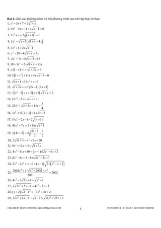 CREATED BY HOÀNG MINH THI; XYZ1431988@GMAIL.COM TRUNG ĐOÀN 2 – SƯ ĐOÀN 8 – QUÂN ĐOÀN BỘ BINH
4
Bài 4. Giải các phương trình và bất phương trình sau trên tập hợp số thực
( )
( )
( )
( )
( )( )
2
2
32
2
2
2
2
2
2
2
2
1, 5 7 2 1
2, 9 10 4 4 1 0
3, 3 2 1 1
4, 5 1 1 4
5, 3 1 2 1
6, 20 4 5 2
7, 4 7 8 3 15
8, 10 3 2 1 13
9, 1 1 1 2 0
10, 5 1 11 4 1 0
11, 3 1 16 1
12, 1 3 2 1 2 1
13, 3
x x x
x x x
x x x
x x x x
x x x
x x x
x x x
x x x x
x x x
x x x x
x x x
x x x x
x
+ + = +
− + + − =
+ + + =
= + + +
+ = −
− + + =
+ + + =
+ + + =
− + + + >
+ + + − =
+ < + −
+ + ≥ − +
−( ) ( )
( )
( )
( )
( )
2
2
2
32
2
2
2
2 2
2 2
1 2 1 3 0
14, 16 5 1 1
5
15, 25 2 3 13
4
16, 3 11 3 4 3
17, 16 2 1 2 1
18, 40 7 2 14 1
2 1 7
19, 4 3 4
2 2
20, 2 3 3 9 20
21, 9 12 2 8 3
22, 4 11 10 1 2 6 2
23, 8 8 3 8 2 3
x x x
x x x
x x x
x x x x
x x x
x x x x
x
x x
x x x
x x x
x x x x x
x x x x x
+ + + + =
− = + +
+ + = +
≥ + + +
− − = −
+ = + −
+
+ = +
+ = + +
+ = + +
− + = − − +
− + = −
( ) ( )
( )
3 2 2
4 4 2 2
2 4
2 2
2 2
2 2
1
24, 2 2 6 1 2 2
2002 2002
25, 2002
2001
26, 4 2 2 4 1
27, 2 5 3 4 5 3
28, 2 2 3 4 2
29, 3 4 5 3 11 25 2
x x x x x x x
x x x x
x x x
x x x x x
x x x x
x x x x x
+
− + − = − − +
+ + +
=
− + = +
+ − = − −
+ − > − + +
+ − + − ≤ + +
 