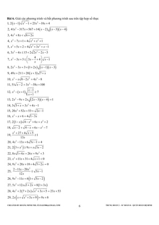 CREATED BY HOÀNG MINH THI; XYZ1431988@GMAIL.COM TRUNG ĐOÀN 2 – SƯ ĐOÀN 8 – QUÂN ĐOÀN BỘ BINH
6
Bài 6. Giải các phương trình và bất phương trình sau trên tập hợp số thực
( )
( ) ( )( )
( ) ( )( )
( )
2 2
2
2
2 4 2
2 3 2
2 2
2
2
3 2
1, 2 1 1 23 18 4
2, 41 317 567 14 2 3 4
3, 4 8 6 2
4, 7 1 4 1
5, 5 2 4 3 1
6, 3 4 15 2 2 2 5
4
7, 3 3 3 4 1
8, 2 3 3 1 2 1 3
9, 49 211 20 3 7
10, 8 2 4
x x x x
x x x x x
x x x
x x x x
x x x x x
x x x x
x x x x
x
x x x x x
x x x
x x x
− − = − +
− + = − − −
+ < +
− + = + +
+ + = + + −
− ≤ + − −
 
− + ≤ − + − 
 
− = + + − −
+ = + +
− − =
( )
( )( )
( )
( )
2
2
2
2
2
2
2
2 2
2
2
2
2
8
11, 51 2 3 58 100
1
12, 1 7
1
13, 2 9 2 2 3 4 1
14, 3 3 3 4 1
15, 20 52 53 2 1
16, 6 4 1 3
17, 2 1 4 6 2
18, 2 4 6 7
27 4 5
19, 1
13
20, 4 13 6 5 1 4
21, 2 3 9 3
x
x x x
x
x x
x
x x x x x
x x x
x x x
x x x
x x x x
x x x x
x x
x
x x x
x x x x
−
− = − +
−
− + ≥
+
− + − − =
+ = + −
+ + = −
− + = −
− − + = +
− + − = − −
+ + +
≥
− + − =
+ ≥ +
( )
( )
( )
( )
2
2
2
2
2
2
2 2
2
2
22, 8 1 6 26 9 3
23, 11 31 4 1 0
24, 9 28 18 4 3 2 0
2 11 20
25, 3 1
12
26, 9 11 6 1 5 2
27, 5 12 1 2 8 1 3
28, 4 2 7 2 3 5 23 53
29, 2 5 9 9 8
x x x x
x x x
x x x
x x
x
x
x x x
x x x x
x x x x x
x x x x x
−
+ + = +
+ + + + <
+ + + + =
− −
≤ −
− = + −
+ + = +
+ + + + = +
+ + + = +
 