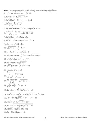 CREATED BY HOÀNG MINH THI; XYZ1431988@GMAIL.COM TRUNG ĐOÀN 2 – SƯ ĐOÀN 8 – QUÂN ĐOÀN BỘ BINH
7
Bài 7. Giải các phương trình và bất phương trình sau trên tập hợp số thực
( )
( )
( )
( )( )
( )
( )
2
2 2
2 2
2
2
3 2 2 2
3 2
2
2
2 2 3 2
1, 16 44 21 2 5 4 4 5
2, 8 5 8 2 8 0
3, 6 15 7 2 3 1 3 1
5 6 2
4, 1
7 2
5, 6 8 14 8 3 7 4 3 2
2 5 10 12
6, 1 3
2 12
7, 6 31 6 3 5 1 6
8, 3 2 6 9 12 17 3
9, 3 2
x x x x
x x x x
x x x x x
x x
x
x
x x x x x x x
x x x
x x
x x
x x x x
x x x x x
x
+ + = + +
+ + + + − =
+ + + + + +
+ +
< +
+
+ + + < + + + +
+ − −
= − +
− −
+ + = + +
+ − − + + ≤
−
( )
( )
( )
( )
2
2
2
3 2 2 2
4 2 3
2 2
2 2
2
2
2
2
4 22 21
1
10, 2 4 1 4 4
11, 7 8 4 6 3 0
12, 8 6 3 6 5 2 1 2 2 1
13, 3 2 1 2 1 2 1
14, 3 5 6 2 3
15, 1 3 1 3 2 1
4
16, 3 6 2
3
1 2 1
17,
13 1 17 22 9
4 17
18,
x x
x x x
x
x x x x
x x x x x x x
x x x x x
x x x x x
x x x x x
x
x x
x x
x x x
x
+ + =
+ + = − +
+ + + + + >
− − + = − − − −
− − + = − +
− + = + −
− + + + + =
+
< − −
+ +
≥
+ + +
+
( )
( )
( )
( )
2
4 2
2 4 2
2 2 4 2 2
2 2 3 2
2 2 2
2
2
15
3 5
5 7
19, 2 4 3 10 6
3
20, 4 6 1 16 4 1 0
3
21, 2 1 1 3 1 1
22, 2 6 9 3 12 17 3 0
23, 1 1 8 6 1 10
24, 2 3 5 2 2 2
25, 12 2 2 1 3 5
26, 5 39 12
x
x x
x
x x x
x x x x
x x x x x x x x
x x x x x
x x x x
x x x x x
x x x
x x x x
+
= + +
+
+ ≤ − +
− + + + + =
− + − + + + + + = + +
− − + + + − ≥
+ + − − =
+ < + + + − +
+ + + ≥ +
− + + 3 2=
 