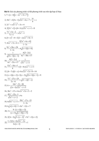 CREATED BY HOÀNG MINH THI; XYZ1431988@GMAIL.COM TRUNG ĐOÀN 2 – SƯ ĐOÀN 8 – QUÂN ĐOÀN BỘ BINH
8
Bài 8. Giải các phương trình và bất phương trình sau trên tập hợp số thực
( )( )
( )
( ) ( )
( ) ( )
( )
( )( )
( )( )
( )
2
2 2
2 2
2 2
2
2
2 2
2
2
2
2
1, 7 1 3 7
31
2, 10 2 3 1 2 6 7
4
3, 2 1 3 4
4, 2 2 1 4 3 3 1 0
7 3 2
5, 2 1
7 1
6, 1 4 2 2 4 1
3 3 6 8
7, 4 5 6
1 3
9 26 24
8, 4 1 6
1 3
6 3 21
9,
6 58 173 1 1
6 3
10,
x x x x
x x x x x
x x x x
x x x x
x x
x
x
x x x x
x x
x x
x
x x
x x
x
x
x xx x
= − − + +
+ − + + + =
= + + +
+ + + + + =
+ −
< −
+
+ + = − + +
+ +
+ + ≤
−
+ +
= + +
−
−
≤
− +− −
−( )
( )
( )( )
( )( ) ( ) ( )( )
( )( )
( )
2 2
2
2
2
2
2
2
2 2
2
2
2
2 1
6 31 17 3 1
11 16 1
11, 1 4 1
4
12, 6 7 1 6 2 3 8 14
13, 1 2 2 3 2 1 1 9
7 27 25
14, 2 1
2 6
18 51 20
15, 6
2 1 2 5
16, 26 17 6 5 3 2
42 15 1
17, 4
3 2
18, 6 6 1
x
x x x x
x x
x x x
x x x x x
x x x x x
x x
x x
x
x
x x x
x x x x x
x x
x
x x
x x
≥
− + − +
− +
≤ − + +
− − + + + =
+ + + − + − =
− +
≤ − −
−
− −
=
− − +
− + + + =
− −
≥
+ +
+ +
( )
( )( )
( ) ( )( )
( ) ( ) ( )
( )
( )
2
2
2 2
2
59 17 15
1 3
19, 6 6 1 8 12 7
9 1 2
20, 2
3 4 5
21, 2 3 1 5 2 9 2 3
1 2 2 1 3 2
22, 1
2 1
x x
x
x x x x
x x
x x x
x x x x
x x x
x x
− −
<
−
+ − + − =
− + +
≤
+ + +
− + − + = +
+ + −
<
−
 