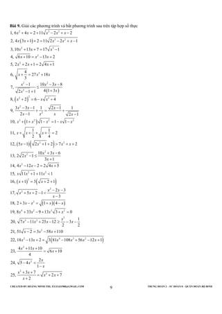 CREATED BY HOÀNG MINH THI; XYZ1431988@GMAIL.COM TRUNG ĐOÀN 2 – SƯ ĐOÀN 8 – QUÂN ĐOÀN BỘ BINH
9
Bài 9. Giải các phương trình và bất phương trình sau trên tập hợp số thực
( )
( )
( )
( )
2 3 2
3 2
2 3
2
2
2
2 2
2
22 2
2
2
3 2 2
1, 6 4 2 11 2 2
2, 4 3 1 2 11 2 2 1
3, 10 13 7 17 1
4, 6 10 13 2
5, 2 2 1 2 4 1
4
6, 27 18
3
1 10 3 8
7,
4 1 32 1 1
8, 2 6 4
3 3 1 1 2 1 1
9,
2 1 2 1
10, 1 1
x x x x x
x x x x x
x x x
x x x
x x x
x x x
x x x
xx
x x x
x x x
x x x x
x x x
+ = + − + −
+ + = − + −
+ + = −
+ = − +
+ + = +
+ = +
− − −
≤
+− +
+ = − +
− − −
+ = +
− −
+ + −
( )( )
( ) ( )
( )( )
2
2 2
2
2
2
2 2
2
2
2
2
4 2 3 2
3 2
1 1
1 1
11, 2
2 4
12, 5 1 2 1 2 7 2
10 3 6
13, 2 2 1
3 1
14, 4 12 2 2 4 5
15, 11 1 11 1
16, 1 3 2 1
2 3
17, 5 2 1
3
18, 2 3 1 4
19, 8 33 9 13 3 0
20, 7 11 25 12
x x
x x x
x x x x
x x
x
x
x x x
x x x
x x
x x
x x
x
x x x x
x x x x
x x x
= − −
+ + + + =
− + + > + +
+ −
− ≤
+
− − = +
+ + <
+ = + +
− −
+ + − <
−
+ − = + −
+ − + + =
− + −
( )
2
2
2 4 3 2
2
2
2
2
1
3
2 2
21, 51 2 3 58 110
22, 18 13 2 3 81 108 56 12 1
4 11 10
23, 6 10
4
2
24, 5 4
1
3 7
25, 2 7
2
x
x
x x x
x x x x x x
x x
x
x
x
x
x x
x x
x
≥ − −
− = − +
− + = − + − +
+ +
= +
− <
−
+ +
= + +
+
 
