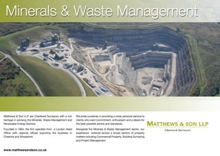 Minerals & Waste Management
Matthews & Son LLP are Chartered Surveyors with a rich
heritage in advising the Minerals, Waste Management and
Renewable Energy Sectors.
Founded in 1904, the firm operates from a London Head
Office with regional offices suporting the business in
Cheshire and Shropshire.
We pride ourselves in providing a close personal service to
clients who want commitment, enthusiasm and a desire for
the best possible advice and standards.
Alongside the Minerals & Waste Management sector, our
experience extends across a broad section of property
matters including Commercial Property, Building Surveying
and Project Management
www.matthewsandson.co.uk
 