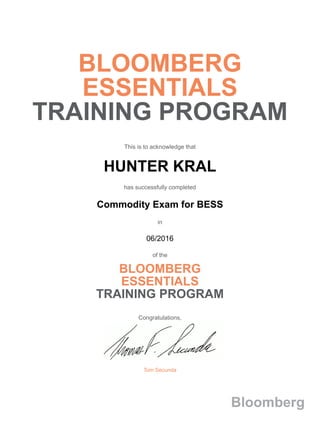 BLOOMBERG
ESSENTIALS
TRAINING PROGRAM
This is to acknowledge that
HUNTER KRAL
has successfully completed
Commodity Exam for BESS
in
06/2016
of the
BLOOMBERG
ESSENTIALS
TRAINING PROGRAM
Congratulations,
Tom Secunda
Bloomberg
 