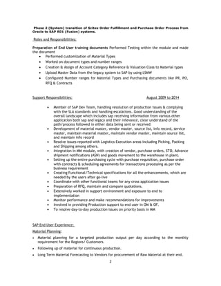 Phase 2 (System) transition of Scitex Order Fulfillment and Purchase Order Process from
Oracle to SAP R01 (Fusion) systems.
Roles and Responsibilities:
Preparation of End User training documents Performed Testing within the module and made
the document
• Performed customization of Material Types
• Worked on document types and number ranges
• Creation & Assign of Account Category Reference & Valuation Class to Material types
• Upload Master Data from the legacy system to SAP by using LSMW
• Configured Number ranges for Material Types and Purchasing documents like PR, PO,
RFQ & Contracts
Support Responsibilities: August 2009 to 2014
• Member of SAP Dev Team, handling resolution of production issues & complying
with the SLA standards and handling escalations. Good understanding of the
overall landscape which includes sap receiving information from various other
application both sap and legacy and their relevance, clear understand of the
path/process followed in either data being sent or received
• Development of material master, vendor master, source list, info record, service
master, maintain material master, maintain vendor master, maintain source list,
and maintain info record
• Resolve issues reported with Logistics Execution areas including Picking, Packing
and Shipping among others.
• Integration in MM module, with creation of vendor, purchase orders, STO, Advance
shipment notifications (ASN) and goods movement to the warehouse in plant.
• Setting up the entire purchasing cycle with purchase requisition, purchase order
with contracts & scheduling agreements for transactions processing as per the
business requirement
• Creating Functional/Technical specifications for all the enhancements, which are
needed by the users after go-live
• Coordinate with other functional teams for any cross application issues
• Preparation of RFQ, maintain and compare quotations.
• Extensively worked in support environment and exposure to end to
implementation
• Monitor performance and make recommendations for improvements
• Involved in providing Production support to end user in OM & OF.
• To resolve day-to-day production issues on priority basis in MM
SAP End User Experience:
Material Planning:
• Material planning for a targeted production output per day according to the monthly
requirement for the Regions/ Customers.
• Following up of material for continuous production.
• Long Term Material Forecasting to Vendors for procurement of Raw Material at their end.
2
 