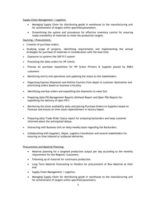 Supply Chain Management / Logistics:
• Managing Supply Chain for distributing goods in warehouse to the manufacturing unit
for achievement of targets within specified parameters.
• Streamlining the system and procedures for effective inventory control for ensuring
ready availability of materials to meet the production targets.
Sourcing / Procurement:
• Creation of purchase orders.
• Studying scope of projects, identifying requirements and implementing the annual
strategies for purchase of materials in consideration with the lead time.
• Exposures to systems like SAP R/3 system
• Processing the Sales orders for HP clients
• Process all purchase requisitions for HP Scitex Printers & Supplies placed by EMEA
customers
• Monitoring end to end operations and updating the status to the stakeholders.
• Organizing Express Shipments and Hotline Couriers from depot to customer destination and
prioritizing orders based on business criticality.
• Identifying overdue orders and expediting the shipments to meet SLA.
• Preparing daily PO Management Reports (OnHand Report and Open POs Report) for
expediting the delivery of open PO’s
• Monitoring the stock availability daily and placing Purchase Orders to Suppliers based on
Forecast and ensure on time stock replenishment in factory/depot.
• Preparing daily Trade Order Status report for analyzing backorders and keep customer
informed about the anticipated delays.
• Interacting with Business Unit on daily/weekly basis regarding the Backorders.
• Collaborating with Suppliers, Depot, Logistics Coordinator and several stakeholders for
ensuring on time inbound or outbound deliveries.
Procurement and Material Planning:
• Material planning for a targeted production output per day according to the monthly
requirement for the Regions/ Customers.
• Following up of material for continuous production.
• Long Term Material Forecasting to Vendors for procurement of Raw Material at their
end.
• Supply Chain Management / Logistics:
• Managing Supply Chain for distributing goods in warehouse to the manufacturing unit
for achievement of targets within specified parameters.
3
 