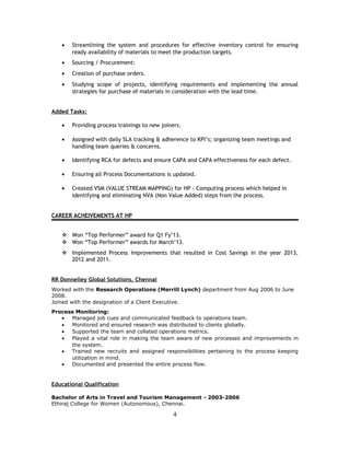 • Streamlining the system and procedures for effective inventory control for ensuring
ready availability of materials to meet the production targets.
• Sourcing / Procurement:
• Creation of purchase orders.
• Studying scope of projects, identifying requirements and implementing the annual
strategies for purchase of materials in consideration with the lead time.
Added Tasks:
• Providing process trainings to new joiners.
• Assigned with daily SLA tracking & adherence to KPI’s; organizing team meetings and
handling team queries & concerns.
• Identifying RCA for defects and ensure CAPA and CAPA effectiveness for each defect.
• Ensuring all Process Documentations is updated.
• Created VSM (VALUE STREAM MAPPING) for HP – Computing process which helped in
identifying and eliminating NVA (Non Value Added) steps from the process.
CAREER ACHEIVEMENTS AT HP
 Won “Top Performer” award for Q1 Fy’13.
 Won “Top Performer” awards for March’13.
 Implemented Process Improvements that resulted in Cost Savings in the year 2013,
2012 and 2011.
RR Donnelley Global Solutions, Chennai
Worked with the Research Operations (Merrill Lynch) department from Aug 2006 to June
2008.
Joined with the designation of a Client Executive.
Process Monitoring:
• Managed job cues and communicated feedback to operations team.
• Monitored and ensured research was distributed to clients globally.
• Supported the team and collated operations metrics.
• Played a vital role in making the team aware of new processes and improvements in
the system.
• Trained new recruits and assigned responsibilities pertaining to the process keeping
utilization in mind.
• Documented and presented the entire process flow.
Educational Qualification
Bachelor of Arts in Travel and Tourism Management - 2003-2006
Ethiraj College for Women (Autonomous), Chennai.
4
 