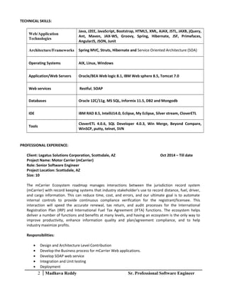 TECHNICAL SKILLS:
Web/Application
Technologies
Java, J2EE, JavaScript, Bootstrap, HTML5, XML, AJAX, JSTL, JAXB, jQuery,
Ant, Maven, JAX-WS, Groovy, Spring, Hibernate, JSF, Primefaces,
AngularJS, JSON, Junit
Architecture/Frameworks Spring MVC, Struts, Hibernate and Service Oriented Architecture (SOA)
Operating Systems AIX, Linux, Windows
Application/Web Servers Oracle/BEA Web logic 8.1, IBM Web sphere 8.5, Tomcat 7.0
Web services Restful, SOAP
Databases Oracle 12C/11g, MS SQL, Informix 11.5, DB2 and Mongodb
IDE IBM RAD 8.5, IntelliJ14.0, Eclipse, My Eclipse, Silver stream, CloverETL
Tools
CloverETL 4.0.6, SQL Developer 4.0.3, Win Merge, Beyond Compare,
WinSCP, putty, telnet, SVN
PROFESSIONAL EXPERIENCE:
Client: Legatus Solutions Corporation, Scottsdale, AZ Oct 2014 – Till date
Project Name: Motor Carrier (mCarrier)
Role: Senior Software Engineer
Project Location: Scottsdale, AZ
Size: 10
The mCarrier Ecosystem roadmap manages interactions between the jurisdiction record system
(mCarrier) with record keeping systems that industry stakeholder’s use to record distance, fuel, driver,
and cargo information. This can reduce time, cost, and errors, and our ultimate goal is to automate
internal controls to provide continuous compliance verification for the registrant/licensee. This
interaction will speed the accurate renewal, tax return, and audit processes for the International
Registration Plan (IRP) and International Fuel Tax Agreement (IFTA) functions. The ecosystem helps
deliver a number of functions and benefits at many levels, and having an ecosystem is the only way to
improve productivity, enhance information quality and plan/agreement compliance, and to help
industry maximize profits.
Responsibilities:
• Design and Architecture Level Contribution
• Develop the Business process for mCarrier Web applications.
• Develop SOAP web service
• Integration and Unit testing
• Deployment
2 Madhava Reddy Sr. Professional Software Engineer
 