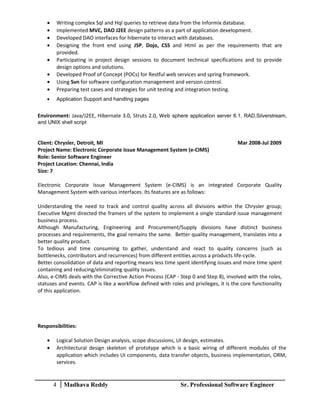 • Writing complex Sql and Hql queries to retrieve data from the Informix database.
• Implemented MVC, DAO J2EE design patterns as a part of application development.
• Developed DAO interfaces for hibernate to interact with databases.
• Designing the front end using JSP, Dojo, CSS and Html as per the requirements that are
provided.
• Participating in project design sessions to document technical specifications and to provide
design options and solutions.
• Developed Proof of Concept (POCs) for Restful web services and spring framework.
• Using Svn for software configuration management and version control.
• Preparing test cases and strategies for unit testing and integration testing.
• Application Support and handling pages
Environment: Java/J2EE, Hibernate 3.0, Struts 2.0, Web sphere application server 6.1, RAD,Silverstream,
and UNIX shell script
Client: Chrysler, Detroit, MI Mar 2008-Jul 2009
Project Name: Electronic Corporate Issue Management System (e-CIMS)
Role: Senior Software Engineer
Project Location: Chennai, India
Size: 7
Electronic Corporate Issue Management System (e-CIMS) is an integrated Corporate Quality
Management System with various interfaces. Its features are as follows:
Understanding the need to track and control quality across all divisions within the Chrysler group;
Executive Mgmt directed the framers of the system to implement a single standard issue management
business process.
Although Manufacturing, Engineering and Procurement/Supply divisions have distinct business
processes and requirements, the goal remains the same. Better quality management, translates into a
better quality product.
To tedious and time consuming to gather, understand and react to quality concerns (such as
bottlenecks, contributors and recurrences) from different entities across a products life-cycle.
Better consolidation of data and reporting means less time spent identifying issues and more time spent
containing and reducing/eliminating quality issues.
Also, e-CIMS deals with the Corrective Action Process (CAP - Step 0 and Step 8), involved with the roles,
statuses and events. CAP is like a workflow defined with roles and privileges, it is the core functionality
of this application.
Responsibilities:
• Logical Solution Design analysis, scope discussions, UI design, estimates.
• Architectural design skeleton of prototype which is a basic wiring of different modules of the
application which includes UI components, data transfer objects, business implementation, ORM,
services.
4 Madhava Reddy Sr. Professional Software Engineer
 