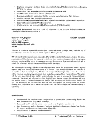 • Employed various core and j2ee design patterns like factory, DAO, Command, Business Delegate,
MVC, Service locator.
• Designed the class, sequence diagrams using UML and Rational Rose.
• Used Hibernate framework to interact with database.
• Extensively used entity associations like One-to-many, Many-to-one and Many-to-many.
• Involved in writing HQL, Hibernate mapping files.
• Implemented Model View Controller (MVC) Architecture and coded Java Beans (as the model).
• Deployed the application to Web Sphere server.
• Wrote numerous test cases using JUnit framework with JPROB integration.
Environment: Environment: JAVA/J2EE, Struts 1.2, Hibernate 3.0, DB2, Rational Application Developer
7.0 and Web sphere application server 6.1.
Client: CITI Bank, Singapore Mar 2007- Mar 2008
Project Name: Navigator
Role: Sr. J2EE Developer
Project Location: Chennai, India
Size: 12
Navigator is a Financial Investment Advisory tool. Citibank Relational Manager (CRM) uses this tool to
understand the customer and provide details report on Advisory Session.
RM will search for the customer or prospect in CRM and then switch to Navigator. In case it is a new
prospect then RM will create the prospect in CRM and then switch to Navigator. Only the prospect
reference number will be stored in Navigator no other demographic data coming from CRM will be
stored. The other data relevant Navigator will be stored in Navigator.
This Application is building a web based intranet application, which will be accessible within Citigroup
network. The focus on this application would be to provide a user friendly tool which will assist RM to
advice the on their financial planning. The tool will also provide tracking facilities where the customer
will be informed about any key activities in their portfolio or expiry of their risk profile etc. The system
will also have a portfolio tracker facility, which will assist the user to understand their portfolio as it
stands now. The system will offer core portfolio, Fund of Funds, Regular savings plan solution, SPE, SPUL
and Satellite products. The customer can also plan for their protection and liquidity needs through this
tool. The application will be interfaced with the back end systems for demographics and current
holdings data. The system will be interfaced with the CRM for authentication and context switching on
customers
Responsibilities:
• Implemented the template-based categorization of presentation content using Struts-Tiles.
MVC implementation using Struts framework.
• Developed new Struts Action classes components according to the requirement.
• User Requirement Analysis, Use cases, Functional Specification Documents, Design Specification
Documents, and Test strategy-plan related deliverables.
• Implementation of effective exception handling.
5 Madhava Reddy Sr. Professional Software Engineer
 