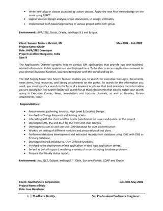• Write new plug-in classes accessed by action classes. Apply the test first methodology on the
same using JUNIT
• Logical Solution Design analysis, scope discussions, UI design, estimates.
• Implemented SOA based approaches in various project within CITI group.
Environment: JAVA/J2EE, Struts, Oracle, Weblogic 8.1 and Eclipse.
Client: General Motors, Detroit, MI May 2006 – Feb 2007
Project Name: GMSP
Role: JAVA/J2EE Developer
Project Location: Bangalore, India
Size: 9
The Applications Channel contains links to various GM applications that provide you with business-
related information. Public applications are displayed here. To be able to access applications relevant to
your primary business function, you need to register with the portal and log on.
The GM Supply Power Site Search feature enables you to search for executive messages, documents,
news items, help resources, and library attachments on the portal. To search for the information you
need, you must specify a search in the form of a keyword or phrase that best describes the information
you are looking for. The search facility will search for all those documents that closely match your search
query in Executive Corner, News, Newsletters and Updates channels, as well as libraries, library
attachments, folder
Responsibilities:
• Requirements gathering, Analysis, High Level & Detailed Design.
• Involved in Change Requests and Solving tickets.
• Interacting with the client and the onsite coordinator for issues and queries in the project.
• Developed XML, XSL and XSLT for the front-end User screens.
• Developed classes to add users to LDAP database for user authentication
• Worked on testing of different modules and preparation of test plans.
• Performed database development and extracted records from database using JDBC with DB2 as
Primary Database
• Developed stored procedures, User Defined functions.
• Involved in the deployment of the application in Web logic application server.
• Served as on-call support, resolving a variety of issues including database problems.
• Prepare the Weekly status reports
Environment: Java, J2EE, Eclipse, weblogic7.1, Oblix, Sun one Portals, LDAP and Oracle
Client: HealtheShare Corporation Jun 2005-May 2006
Project Name: eTopia
Role: Java Developer
6 Madhava Reddy Sr. Professional Software Engineer
 