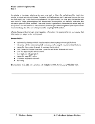 Project Location: Bangalore, India
Size: 6
Introducing to complex a solution at the start only leads to failure for a physician office that is just
coming on board with this technology. That’s why HealtheShare approach is a gradual introduction into
the EHR world. Our eTopia Solution introduces an EHR solution that can grow with the practice over
time. We start simple, providing physicians with the basic building blocks, let the office pace them, and
determine physician office readiness. We work with each practice to determine how much they are
ready to take on. We understand office workflow and leverage our knowledge from past experiences to
recommend ways the office can better prepare for adopting an EHR solution.
eTopia allows providers to begin entering patient information into electronic format and viewing that
information in a secure on-line environment.
Responsibilities:
• System study and requirement analysis and Documenting Requirement Specifications.
• Interacting with the system analysts & business users for design & requirement clarifications.
• Involved in the creation of sample UI prototype for the client.
• Used Connection Pooling to get JDBC connection and access database procedures.
• Used VSS repository for version control.
• Used log4j as a debugging tool.
• Involved in Java, J2EE coding.
• Testing the application manually.
• Bug Fixing
Environment: Java, J2EE, Ant 1.6, Eclipse 3.0, MS SqlServer2005, Tomcat, Log4j, VSS 2005, UNIX.
7 Madhava Reddy Sr. Professional Software Engineer
 