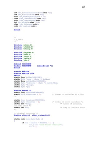 117
int dfn_findenclosedconstant(char *s);
int dfn_findconstant(char *s);
void dfn_markobject(Object * o);
char *dfn_createstring(char *s);
void *dfn_createarray(void *a);
int dfn_addfile(char *fn);
char *dfn_filename(void);
void dfn_nextvar(void);
#endif
/*
* y_tab.c
*/
#include <stdio.h>
#include <stdlib.h>
#include <string.h>
#include "objects.h"
#include "hash.h"
#include "inout.h"
#include "table.h"
#include "dfn.h"
#ifndef ALIGNMENT
#define ALIGNMENT (sizeof(void *))
#endif
#ifndef MAXCODE
#define MAXCODE 1024
#endif
static long buffer[MAXCODE];
static Byte *code = (Byte *) buffer;
static long mainbuffer[MAXCODE];
static Byte *maincode = (Byte *) mainbuffer;
static Byte *basepc;
static Byte *pc;
#define MAXVAR 32
static long varbuffer[MAXVAR];
static Byte nvarbuffer = 0; /* number of variables at a list
*/
static Word localvar[STACKGAP];
static Byte nlocalvar = 0; /* number of local variables */
static int ntemp; /* number of temporary
var into stack */
static int err; /* flag to indicate error
*/
/* Internal functions */
#define align(n) align_n(sizeof(n))
static void code_byte(Byte c)
{
if (pc - basepc > MAXCODE - 1) {
dfn_error("code buffer overflow");
err = 1;
 