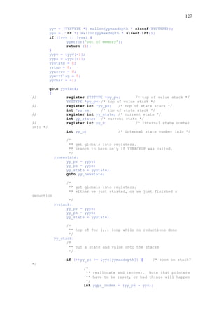 127
yyv = (YYSTYPE *) malloc(yymaxdepth * sizeof(YYSTYPE));
yys = (int *) malloc(yymaxdepth * sizeof(int));
if (!yyv || !yys) {
yyerror("out of memory");
return (1);
}
yypv = &yyv[-1];
yyps = &yys[-1];
yystate = 0;
yytmp = 0;
yynerrs = 0;
yyerrflag = 0;
yychar = -1;
goto yystack;
{
// register YYSTYPE *yy_pv; /* top of value stack */
YYSTYPE *yy_pv; /* top of value stack */
// register int *yy_ps; /* top of state stack */
int *yy_ps; /* top of state stack */
// register int yy_state; /* current state */
int yy_state; /* current state */
// register int yy_n; /* internal state number
info */
int yy_n; /* internal state number info */
/*
** get globals into registers.
** branch to here only if YYBACKUP was called.
*/
yynewstate:
yy_pv = yypv;
yy_ps = yyps;
yy_state = yystate;
goto yy_newstate;
/*
** get globals into registers.
** either we just started, or we just finished a
reduction
*/
yystack:
yy_pv = yypv;
yy_ps = yyps;
yy_state = yystate;
/*
** top of for (;;) loop while no reductions done
*/
yy_stack:
/*
** put a state and value onto the stacks
*/
if (++yy_ps >= &yys[yymaxdepth]) { /* room on stack?
*/
/*
** reallocate and recover. Note that pointers
** have to be reset, or bad things will happen
*/
int yyps_index = (yy_ps - yys);
 
