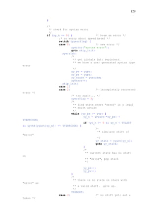 129
}
/*
** check for syntax error
*/
if (yy_n == 0) { /* have an error */
/* no worry about speed here! */
switch (yyerrflag) {
case 0: /* new error */
yyerror("syntax error");
goto skip_init;
yyerrlab:
/*
** get globals into registers.
** we have a user generated syntax type
error
*/
yy_pv = yypv;
yy_ps = yyps;
yy_state = yystate;
yynerrs++;
skip_init:
case 1:
case 2: /* incompletely recovered
error */
/* try again... */
yyerrflag = 3;
/*
** find state where "error" is a legal
** shift action
*/
while (yy_ps >= yys) {
yy_n = yypact[*yy_ps] +
YYERRCODE;
if (yy_n >= 0 && yy_n < YYLAST
&& yychk[yyact[yy_n]] == YYERRCODE) {
/*
** simulate shift of
"error"
*/
yy_state = yyact[yy_n];
goto yy_stack;
}
/*
** current state has no shift
on
** "error", pop stack
*/
yy_ps--;
yy_pv--;
}
/*
** there is no state on stack with
"error" as
** a valid shift. give up.
*/
YYABORT;
case 3: /* no shift yet; eat a
token */
 