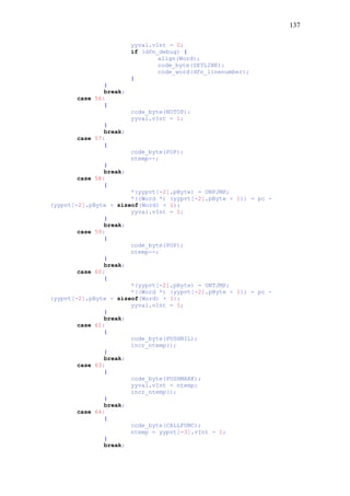 137
yyval.vInt = 0;
if (dfn_debug) {
align(Word);
code_byte(SETLINE);
code_word(dfn_linenumber);
}
}
break;
case 56:
{
code_byte(NOTOP);
yyval.vInt = 1;
}
break;
case 57:
{
code_byte(POP);
ntemp--;
}
break;
case 58:
{
*(yypvt[-2].pByte) = ONFJMP;
*((Word *) (yypvt[-2].pByte + 1)) = pc -
(yypvt[-2].pByte + sizeof(Word) + 1);
yyval.vInt = 1;
}
break;
case 59:
{
code_byte(POP);
ntemp--;
}
break;
case 60:
{
*(yypvt[-2].pByte) = ONTJMP;
*((Word *) (yypvt[-2].pByte + 1)) = pc -
(yypvt[-2].pByte + sizeof(Word) + 1);
yyval.vInt = 1;
}
break;
case 61:
{
code_byte(PUSHNIL);
incr_ntemp();
}
break;
case 63:
{
code_byte(PUSHMARK);
yyval.vInt = ntemp;
incr_ntemp();
}
break;
case 64:
{
code_byte(CALLFUNC);
ntemp = yypvt[-3].vInt - 1;
}
break;
 