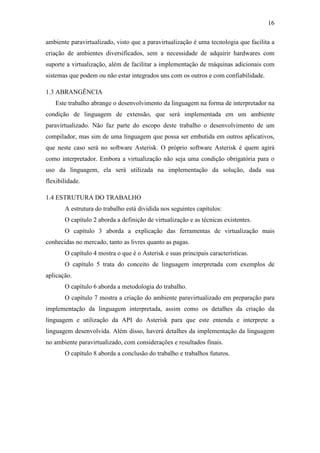16
ambiente paravirtualizado, visto que a paravirtualização é uma tecnologia que facilita a
criação de ambientes diversificados, sem a necessidade de adquirir hardwares com
suporte a virtualização, além de facilitar a implementação de máquinas adicionais com
sistemas que podem ou não estar integrados uns com os outros e com confiabilidade.
1.3 ABRANGÊNCIA
Este trabalho abrange o desenvolvimento da linguagem na forma de interpretador na
condição de linguagem de extensão, que será implementada em um ambiente
paravirtualizado. Não faz parte do escopo deste trabalho o desenvolvimento de um
compilador, mas sim de uma linguagem que possa ser embutida em outros aplicativos,
que neste caso será no software Asterisk. O próprio software Asterisk é quem agirá
como interpretador. Embora a virtualização não seja uma condição obrigatória para o
uso da linguagem, ela será utilizada na implementação da solução, dada sua
flexibilidade.
1.4 ESTRUTURA DO TRABALHO
A estrutura do trabalho está dividida nos seguintes capítulos:
O capítulo 2 aborda a definição de virtualização e as técnicas existentes.
O capítulo 3 aborda a explicação das ferramentas de virtualização mais
conhecidas no mercado, tanto as livres quanto as pagas.
O capítulo 4 mostra o que é o Asterisk e suas principais características.
O capítulo 5 trata do conceito de linguagem interpretada com exemplos de
aplicação.
O capítulo 6 aborda a metodologia do trabalho.
O capítulo 7 mostra a criação do ambiente paravirtualizado em preparação para
implementação da linguagem interpretada, assim como os detalhes da criação da
linguagem e utilização da API do Asterisk para que este entenda e interprete a
linguagem desenvolvida. Além disso, haverá detalhes da implementação da linguagem
no ambiente paravirtualizado, com considerações e resultados finais.
O capítulo 8 aborda a conclusão do trabalho e trabalhos futuros.
 