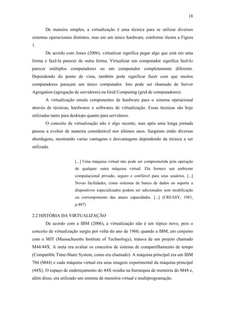 18
De maneira simples, a virtualização é uma técnica para se utilizar diversos
sistemas operacionais distintos, mas em um único hardware, conforme ilustra a Figura
1.
De acordo com Jones (2006), virtualizar significa pegar algo que está em uma
forma e fazê-la parecer de outra forma. Virtualizar um computador significa fazê-lo
parecer múltiplos computadores ou um computador completamente diferente.
Dependendo do ponto de vista, também pode significar fazer com que muitos
computadores pareçam um único computador. Isto pode ser chamado de Server
Agregation (agregação de servidores) ou Grid Computing (grid de computadores).
A virtualização emula componentes de hardware para o sistema operacional
através de técnicas, hardwares e softwares de virtualização. Essas técnicas são hoje
utilizadas tanto para desktops quanto para servidores.
O conceito de virtualização não é algo recente, mas após uma longa jornada
passou a evoluir de maneira considerável nos últimos anos. Surgiram então diversas
abordagens, mostrando varias vantagens e desvantagens dependendo da técnica a ser
utilizada.
[...] Uma máquina virtual não pode ser comprometida pela operação
de qualquer outra máquina virtual. Ela fornece um ambiente
computacional privado, seguro e confiável para seus usuários. [...]
Novas facilidades, como sistemas de banco de dados ou suporte a
dispositivos especializados podem ser adicionados sem modificação
ou corrompimento das atuais capacidades. [...] (CREASY, 1981,
p.487)
2.2 HISTÓRIA DA VIRTUALIZAÇÃO
De acordo com a IBM (2006), a virtualização não é um tópico novo, pois o
conceito de virtualização surgiu por volta do ano de 1960, quando a IBM, em conjunto
com o MIT (Massachusetts Institute of Technology), tratava de um projeto chamado
M44/44X. A meta era avaliar os conceitos de sistema de compartilhamento de tempo
(Compatible Time-Share System, como era chamado). A máquina principal era um IBM
704 (M44) e cada máquina virtual era uma imagem experimental da máquina principal
(44X). O espaço de endereçamento do 44X residia na hierarquia de memória do M44 e,
além disso, era utilizado um sistema de memória virtual e multiprogramação.
 