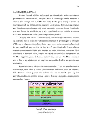 23
2.6 PARAVIRTUALIZAÇÃO
Segundo Origuela (2006), a técnica de paravirtualização utiliza um conceito
parecido com o da virtualização completa. Nesta, o sistema operacional convidado é
alterado para interagir com o VMM, para então decidir quais instruções devem ser
interpretadas nele ou diretamente no hardware. Os drivers de dispositivos de sistemas
paravirtualizados entendem que estão sendo executados como um sistema virtualizado,
por isso, durante as requisições, os drivers dos dispositivos da máquina convidada
conversam com os drivers reais do sistema operacional principal.
De acordo com Jones (2007) a técnica de paravirtualização não simula recursos
de hardware, mas ao invés disso oferece uma interface de programação de aplicação
(API) para as máquinas virtuais hospedadas, e para isso, o sistema operacional precisará
ter sido modificado para suportar tal interface. A paravirtualização é suportada em
sistemas que foram modificados para entender que certas requisições, que seriam feitas
diretamente ao hardware físico, deverão na verdade ser realizadas primeiramente ao
VMM ou Hypervisor, como é chamado muitas vezes, para que o VMM se comunique
com o host e aja diretamente no hardware, para então devolver as respostas das
requisições.
A paravirtualização utiliza o conceito de domínios. Existe um domínio chamado
domínio zero, onde reside o sistema operacional que tem acesso direto ao hardware.
Este domínio precisa possuir um sistema que foi modificado para suportar
paravirtualização como domínio zero, e é através dele que é realizado o gerenciamento
das máquinas virtuais.
Figura 5 - Paravirtualização
Fonte: Uberhip (2007)
 