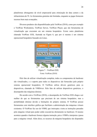 28
plataformas abrangentes de nível empresarial para otimização de data centers e da
infraestrutura de TI. As ferramentas gratuitas são limitadas, enquanto as pagas fornecem
recursos bem mais avançados.
Diversos produtos são disponibilizados pela VmWare (2010), como por exemplo
o VmWare Workstation, VmWare Server, VmWare Player, que são ferramentas de
virtualização que executam em um sistema hospedeiro. Existe outra plataforma
chamada VmWare ESX, ilustrada na Figura 6, que por si mesma é um sistema
operacional hospedeiro baseado em Linux.
Figura 7 – VmWare ESX
Fonte: VmWare (2010)
Pelo fato de utilizar virtualização completa, todos os componentes de hardware
são virtualizados, e o suporte para todos os dispositivos são fornecidos pelo próprio
sistema operacional hospedeiro. O VmWare utiliza drivers genéricos para os
dispositivos, chamado de VMDriver. Pelo fato de utilizar dispositivos genéricos, o
desempenho das máquinas diminui.
De acordo com a VmWare (2010), o desempenho do VmWare ESX chega a ser
melhor do que as ferramentas que precisam de um sistema hospedeiro, mas a
portabilidade diminui devido a limitações do próprio sistema. O VmWare possui
ferramentas com interface gráfica que facilitam a administração das máquinas virtuais
existentes. O VmWare faz uso do VMM, que intercepta e testa as instruções passadas
pela máquina virtual para poder então executá-las diretamente no hardware. O mesmo
acontece quando o hardware fornece alguma instrução, pois o VMM a interpreta e passa
para a máquina virtual. Além disso, os recursos da máquina hospedeira são disputados
 