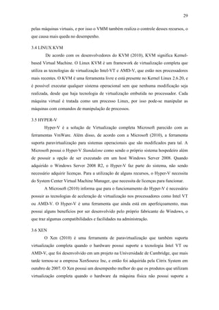 29
pelas máquinas virtuais, e por isso o VMM também realiza o controle desses recursos, o
que causa mais queda no desempenho.
3.4 LINUX KVM
De acordo com os desenvolvedores do KVM (2010), KVM significa Kernel-
based Virtual Machine. O Linux KVM é um framework de virtualização completa que
utiliza as tecnologias de virtualização Intel-VT e AMD-V, que estão nos processadores
mais recentes. O KVM é uma ferramenta livre e está presente no Kernel Linux 2.6.20, e
é possível executar qualquer sistema operacional sem que nenhuma modificação seja
realizada, desde que haja tecnologia de virtualização embutida no processador. Cada
máquina virtual é tratada como um processo Linux, por isso pode-se manipular as
máquinas com comandos de manipulação de processos.
3.5 HYPER-V
Hyper-V é a solução de Virtualização completa Microsoft parecido com as
ferramentas VmWare. Além disso, de acordo com a Microsoft (2010), a ferramenta
suporta paravirtualização para sistemas operacionais que são modificados para tal. A
Microsoft possui o Hyper-V Standalone como sendo o próprio sistema hospedeiro além
de possuir a opção de ser executado em um host Windows Server 2008. Quando
adquirido o Windows Server 2008 R2, o Hyper-V faz parte do sistema, não sendo
necessário adquirir licenças. Para a utilização de alguns recursos, o Hyper-V necessita
do System Center Virtual Machine Manager, que necessita de licenças para funcionar.
A Microsoft (2010) informa que para o funcionamento do Hyper-V é necessário
possuir as tecnologias de aceleração de virtualização nos processadores como Intel VT
ou AMD-V. O Hyper-V é uma ferramenta que ainda está em aperfeiçoamento, mas
possui alguns benefícios por ser desenvolvido pelo próprio fabricante do Windows, o
que traz algumas compatibilidades e facilidades na administração.
3.6 XEN
O Xen (2010) é uma ferramenta de paravirtualização que também suporta
virtualização completa quando o hardware possui suporte a tecnologia Intel VT ou
AMD-V, que foi desenvolvido em um projeto na Universidade de Cambridge, que mais
tarde tornou-se a empresa XenSource Inc, e então foi adquirida pela Citrix System em
outubro de 2007. O Xen possui um desempenho melhor do que os produtos que utilizam
virtualização completa quando o hardware da máquina física não possui suporte a
 