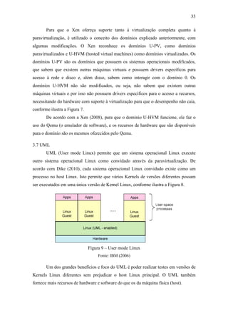 33
Para que o Xen ofereça suporte tanto à virtualização completa quanto à
paravirtualização, é utilizado o conceito dos domínios explicado anteriormente, com
algumas modificações. O Xen reconhece os domínios U-PV, como domínios
paravirtualizados e U-HVM (hosted virtual machines) como domínios virtualizados. Os
domínios U-PV são os domínios que possuem os sistemas operacionais modificados,
que sabem que existem outras máquinas virtuais e possuem drivers específicos para
acesso à rede e disco e, além disso, sabem como interagir com o domínio 0. Os
domínios U-HVM não são modificados, ou seja, não sabem que existem outras
máquinas virtuais e por isso não possuem drivers específicos para o acesso a recursos,
necessitando do hardware com suporte à virtualização para que o desempenho não caia,
conforme ilustra a Figura 7.
De acordo com a Xen (2008), para que o domínio U-HVM funcione, ele faz o
uso do Qemu (o emulador de software), e os recursos de hardware que são disponíveis
para o domínio são os mesmos oferecidos pelo Qemu.
3.7 UML
UML (User mode Linux) permite que um sistema operacional Linux execute
outro sistema operacional Linux como convidado através da paravirtualização. De
acordo com Dike (2010), cada sistema operacional Linux convidado existe como um
processo no host Linux. Isto permite que vários Kernels de versões diferentes possam
ser executados em uma única versão de Kernel Linux, conforme ilustra a Figura 8.
Figura 9 – User mode Linux
Fonte: IBM (2006)
Um dos grandes benefícios e foco do UML é poder realizar testes em versões de
Kernels Linux diferentes sem prejudicar o host Linux principal. O UML também
fornece mais recursos de hardware e software do que os da máquina física (host).
 
