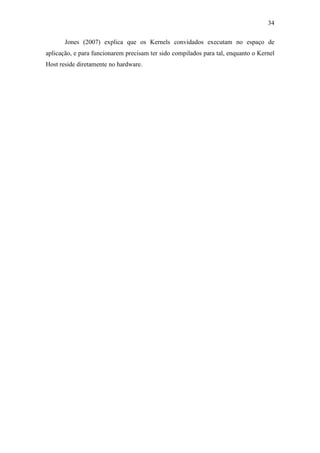 34
Jones (2007) explica que os Kernels convidados executam no espaço de
aplicação, e para funcionarem precisam ter sido compilados para tal, enquanto o Kernel
Host reside diretamente no hardware.
 