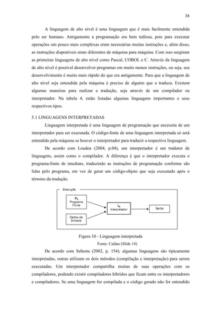 38
A linguagem de alto nível é uma linguagem que é mais facilmente entendida
pelo ser humano. Antigamente a programação era bem tediosa, pois para executar
operações um pouco mais complexas eram necessárias muitas instruções e, além disso,
as instruções disponíveis eram diferentes de máquina para máquina. Com isso surgiram
as primeiras linguagens de alto nível como Pascal, COBOL e C. Através da linguagem
de alto nível é possível desenvolver programas em muito menos instruções, ou seja, seu
desenvolvimento é muito mais rápido do que era antigamente. Para que a linguagem de
alto nível seja entendida pela máquina é preciso de alguém que a traduza. Existem
algumas maneiras para realizar a tradução, seja através de um compilador ou
interpretador. Na tabela 4, estão listadas algumas linguagens importantes e seus
respectivos tipos.
5.1 LINGUAGENS INTERPRETADAS
Linguagem interpretada é uma linguagem de programação que necessita de um
interpretador para ser executada. O código-fonte de uma linguagem interpretada só será
entendido pela máquina se houver o interpretador para traduzir a respectiva linguagem.
De acordo com Louden (2004, p.04), um interpretador é um tradutor de
linguagens, assim como o compilador. A diferença é que o interpretador executa o
programa-fonte de imediato, traduzindo as instruções de programação conforme são
lidas pelo programa, em vez de gerar um código-objeto que seja executado após o
término da tradução.
Figura 10 - Linguagem interpretada
Fonte: Caldas (Slide 14)
De acordo com Sebesta (2002, p. 154), algumas linguagens são tipicamente
interpretadas, outras utilizam os dois métodos (compilação e interpretação) para serem
executadas. Um interpretador compartilha muitas de suas operações com os
compiladores, podendo existir compiladores híbridos que ficam entre os interpretadores
e compiladores. Se uma linguagem for compilada e o código gerado não for entendido
 