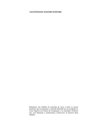 UNIVERSIDADE ANHEMBI MORUMBI
Dedicamos este trabalho de conclusão de curso a todos os nossos
familiares que nos apoiaram, à Anhembi Morumbi por ter acreditado no
Curso Superior em Ciência da Computação e ao orientador, Professor
que, com dedicação e conhecimento, orientou-nos no decorrer deste
trabalho.
 