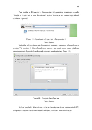 45
Para instalar o Hypervisor e Ferramentas foi necessário selecionar a opção
“instalar o Hypervisor e suas ferramentas” após a instalação do sistema operacional
conforme Figura 12.
Figura 13 – Instalando o Hypervisor e Ferramentas 1
Fonte: O autor
Ao instalar o Hypervisor e suas ferramentas é retornada a mensagem informando que o
servidor VM (domínio 0) foi configurado com sucesso e que estará pronto para a criação de
máquinas virtuais. Domínio 0 configurado e pronto para iniciar (ver figura 13):
Figura 14 – Domínio 0 configurado
Fonte: O autor
Após a instalação foi realizada a criação da máquina virtual no domínio U-PV,
que possui o sistema operacional modificado para executar a paravirtualização.
 